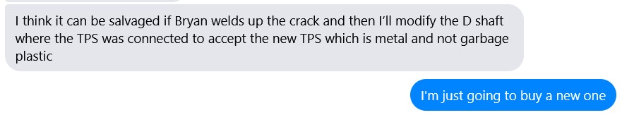 Text message exchange that reads (grey text) I think it can be salvaged if Bryan welds up the crack and then I’ll modify the D shaft where the TPS was connected to accept the new TPS which is metal and not garbage plastic (blue text) I'm just going to buy a new one